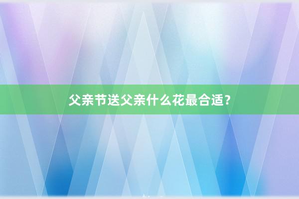 父亲节送父亲什么花最合适？