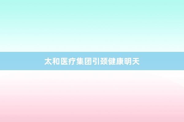 太和医疗集团引颈健康明天
